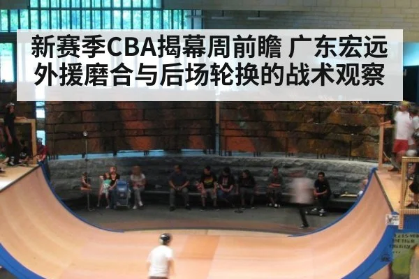 新赛季CBA揭幕周前瞻 广东宏远外援磨合与后场轮换的战术观察（jiuyou game）